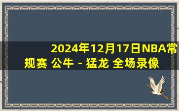 2024年12月17日NBA常规赛 公牛 - 猛龙 全场录像